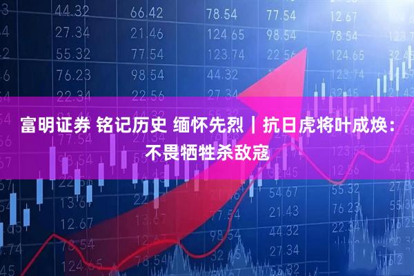 富明证券 铭记历史 缅怀先烈｜抗日虎将叶成焕：不畏牺牲杀敌寇