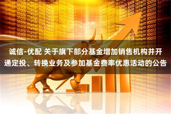 诚信-优配 关于旗下部分基金增加销售机构并开通定投、转换业务及参加基金费率优惠活动的公告