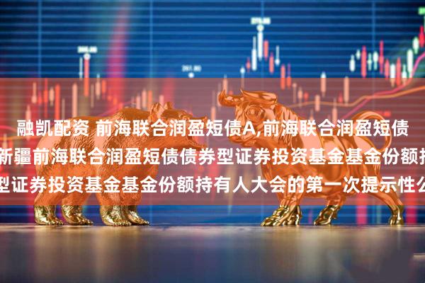 融凯配资 前海联合润盈短债A,前海联合润盈短债C: 关于以通讯方式召开新疆前海联合润盈短债债券型证券投资基金基金份额持有人大会的第一次提示性公告