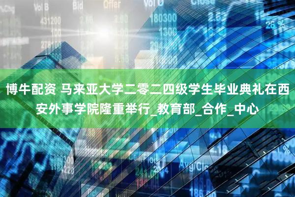 博牛配资 马来亚大学二零二四级学生毕业典礼在西安外事学院隆重举行_教育部_合作_中心