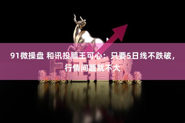 91微操盘 和讯投顾王可心：只要5日线不跌破，行情问题就不大