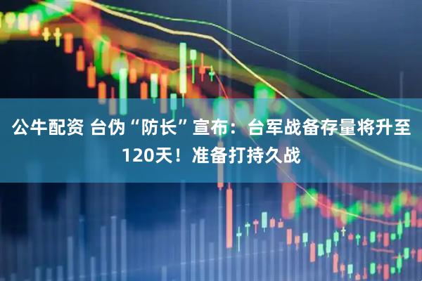 公牛配资 台伪“防长”宣布：台军战备存量将升至120天！准备打持久战