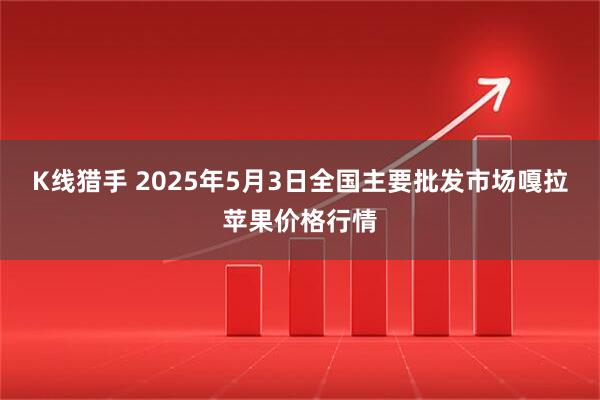 K线猎手 2025年5月3日全国主要批发市场嘎拉苹果价格行情