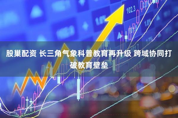 股巢配资 长三角气象科普教育再升级 跨域协同打破教育壁垒