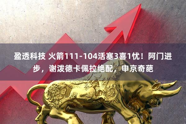 盈透科技 火箭111-104活塞3喜1忧！阿门进步，谢泼德卡佩拉绝配，申京奇葩