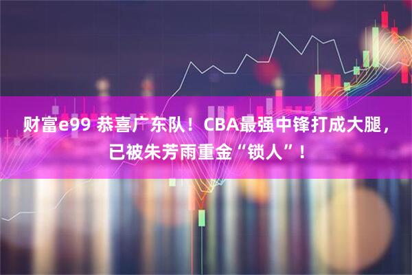 财富e99 恭喜广东队！CBA最强中锋打成大腿，已被朱芳雨重金“锁人”！