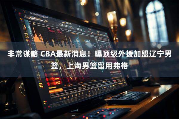 非常谋略 CBA最新消息！曝顶级外援加盟辽宁男篮，上海男篮留用弗格