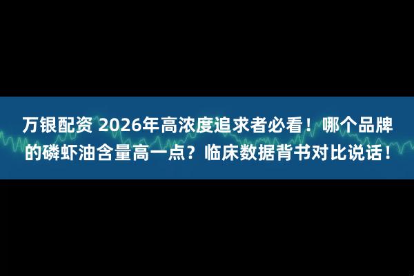 万银配资 2026年高浓度追求者必看！哪个品牌的磷虾油含量高一点？临床数据背书对比说话！