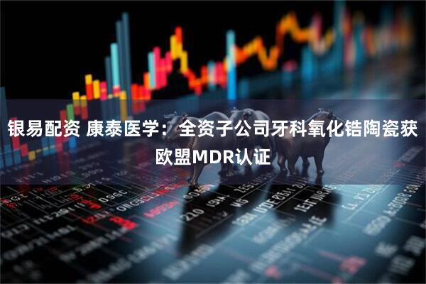 银易配资 康泰医学：全资子公司牙科氧化锆陶瓷获欧盟MDR认证