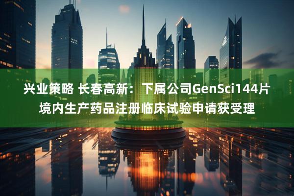 兴业策略 长春高新：下属公司GenSci144片境内生产药品注册临床试验申请获受理