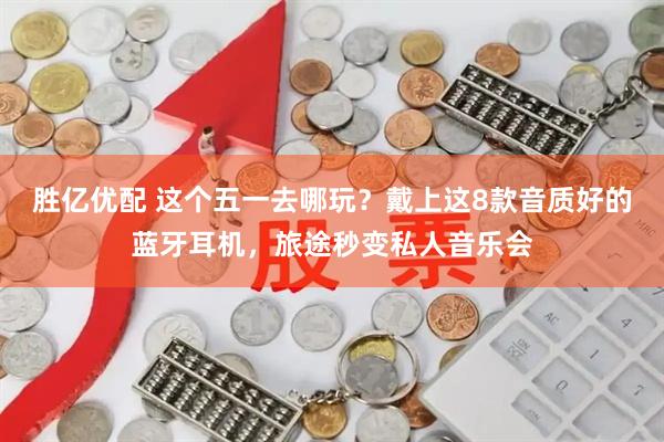 胜亿优配 这个五一去哪玩？戴上这8款音质好的蓝牙耳机，旅途秒变私人音乐会